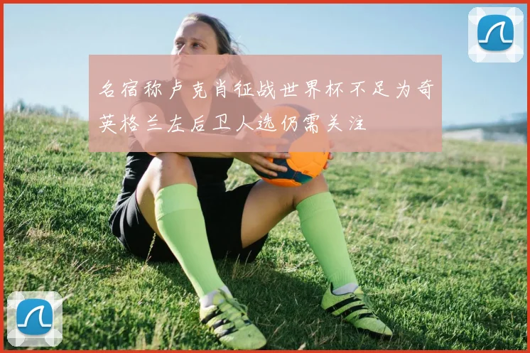名宿称卢克肖征战世界杯不足为奇英格兰左后卫人选仍需关注