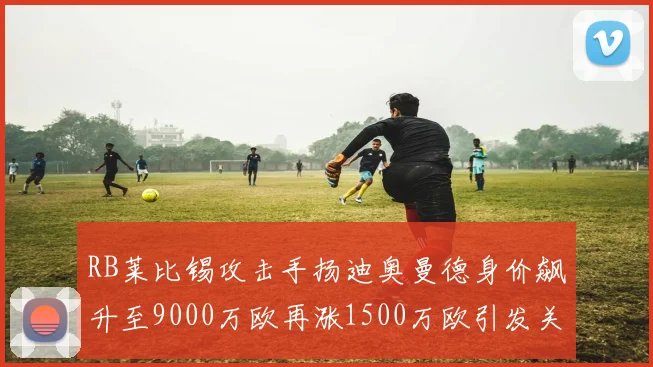 RB莱比锡攻击手扬迪奥曼德身价飙升至9000万欧再涨1500万欧引发关注