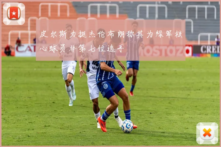 皮尔斯力挺杰伦布朗称其为绿军核心球员非第七位选手