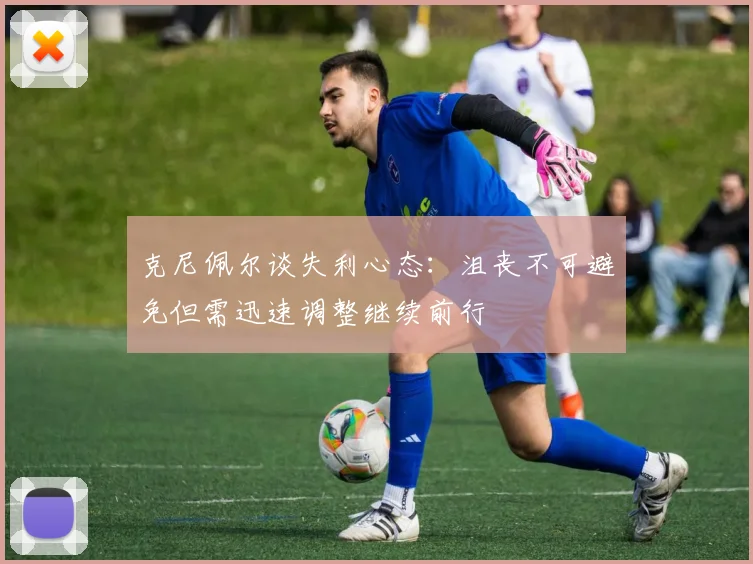 克尼佩尔谈失利心态：沮丧不可避免但需迅速调整继续前行