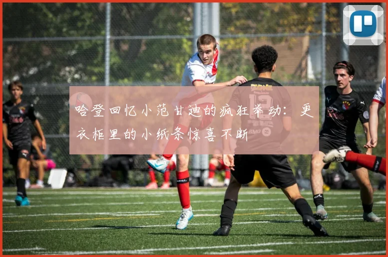 哈登回忆小范甘迪的疯狂举动：更衣柜里的小纸条惊喜不断