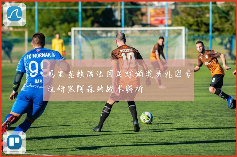 恩里克缺席法国足球颁奖典礼因专注研究阿森纳战术解析
