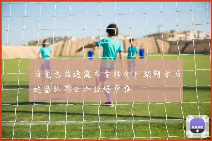马竞总监透露冬季转会计划阿尔马达留队不去加拉塔萨雷