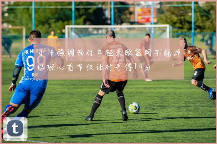 小卡强调面对年轻天赋篮网不能掉以轻心首节仅让对手得14分