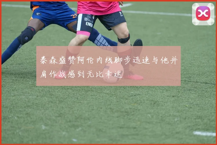 泰森盛赞阿伦内线脚步迅速与他并肩作战感到无比幸运