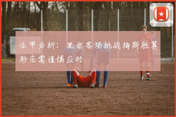 法甲分析：里尔客场挑战梅斯胜算渺茫需谨慎应对