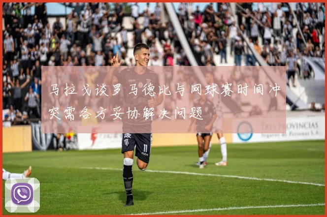 马拉戈谈罗马德比与网球赛时间冲突需各方妥协解决问题