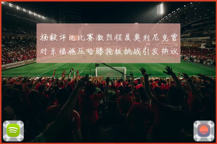 杨毅评论比赛激烈程度奥利尼克曾对乐福施压哈滕抢板挑战引发热议
