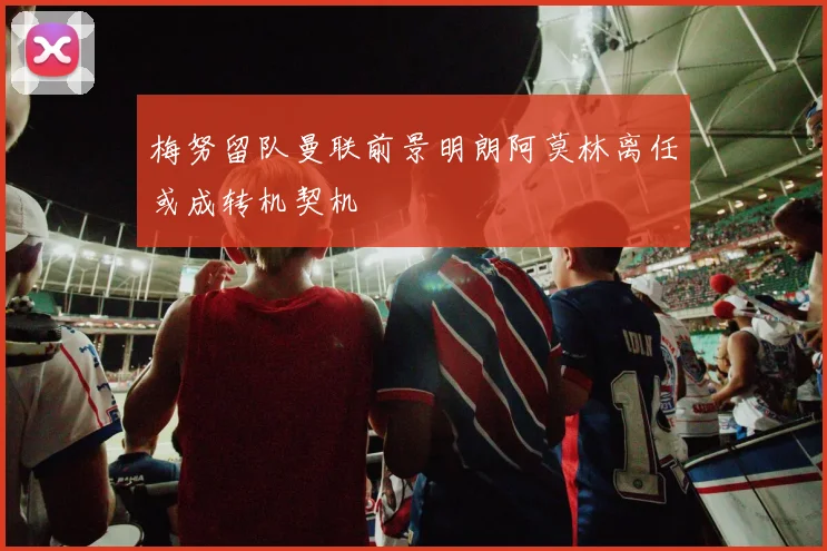 梅努留队曼联前景明朗阿莫林离任或成转机契机