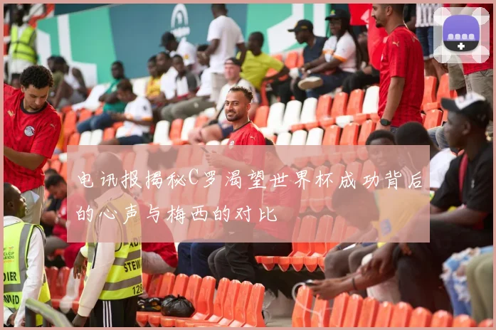 电讯报揭秘C罗渴望世界杯成功背后的心声与梅西的对比