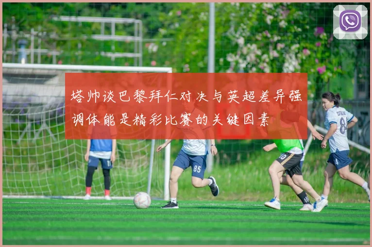 塔帅谈巴黎拜仁对决与英超差异强调体能是精彩比赛的关键因素