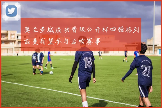 奥兰多城成功晋级公开杯四强格列兹曼有望参与后续赛事
