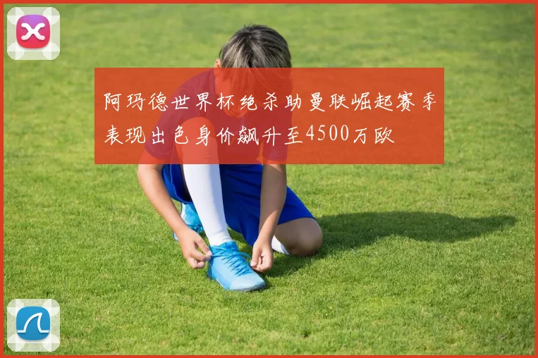 阿玛德世界杯绝杀助曼联崛起赛季表现出色身价飙升至4500万欧