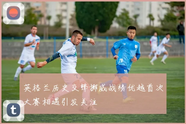 英格兰历史交锋挪威战绩优越首次大赛相遇引发关注