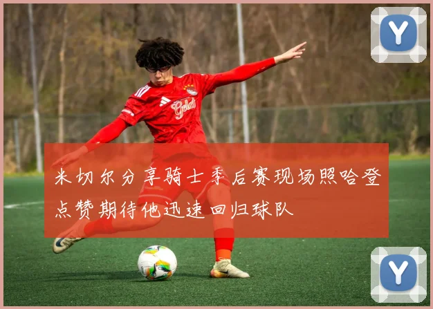 米切尔分享骑士季后赛现场照哈登点赞期待他迅速回归球队