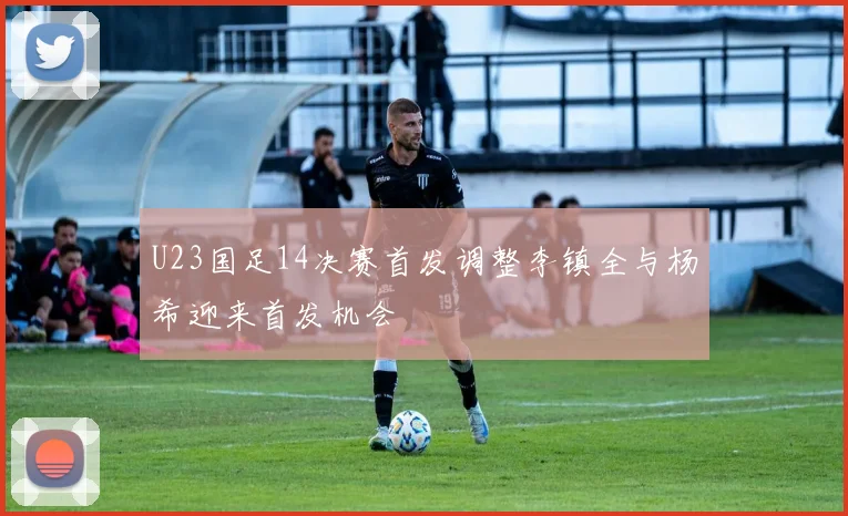 U23国足14决赛首发调整李镇全与杨希迎来首发机会