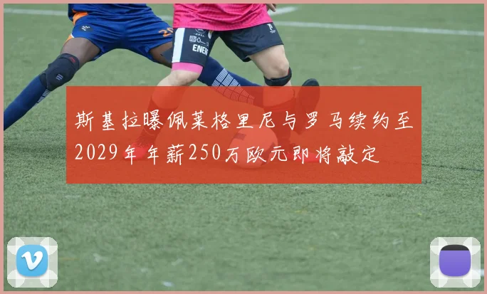 斯基拉曝佩莱格里尼与罗马续约至2029年年薪250万欧元即将敲定