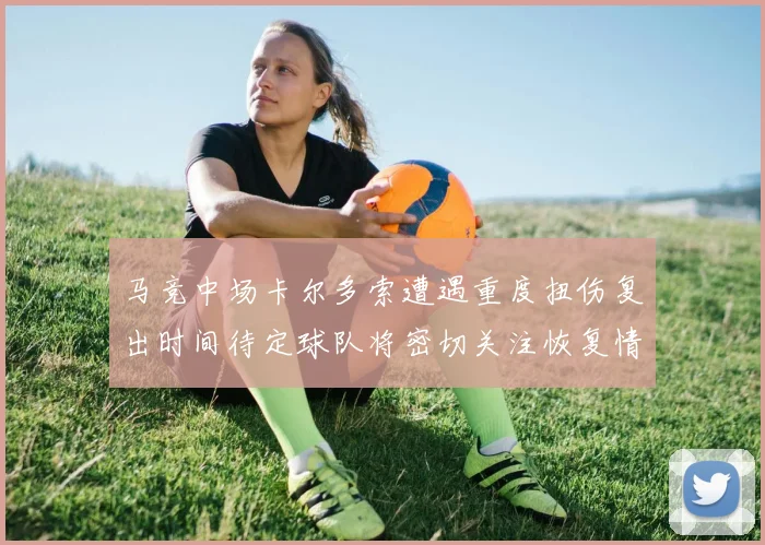 马竞中场卡尔多索遭遇重度扭伤复出时间待定球队将密切关注恢复情况