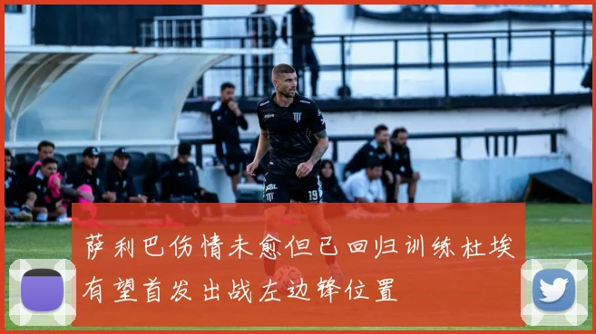萨利巴伤情未愈但已回归训练杜埃有望首发出战左边锋位置