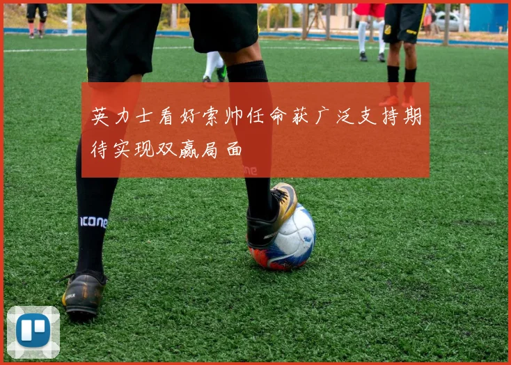 英力士看好索帅任命获广泛支持期待实现双赢局面